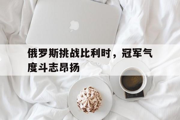 爱游戏-包含俄罗斯挑战比利时，冠军气度斗志昂扬的词条